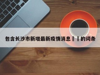 包含长沙市新增最新疫情消息㊙️的词条
