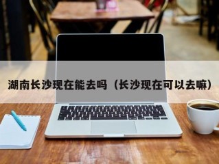 湖南长沙现在能去吗（长沙现在可以去嘛）