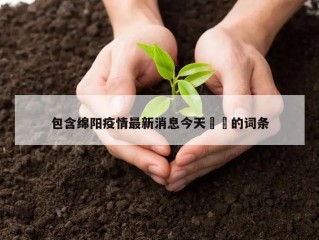 包含绵阳疫情最新消息今天㊙️的词条