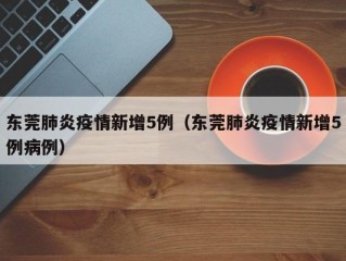 东莞肺炎疫情新增5例（东莞肺炎疫情新增5例病例）
